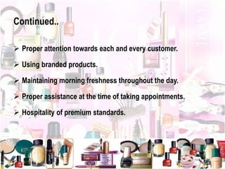 Continued..
 Proper attention towards each and every customer.
 Using branded products.
 Maintaining morning freshness throughout the day.
 Proper assistance at the time of taking appointments.
 Hospitality of premium standards.
 