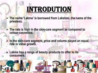 INTRODUTION
 The name ‘Lakme’ is borrowed from Lakshmi, the name of the
priestess.
 The rate is high in the skin-care segment as compared to
colour cosmetics.
 In the skin-care segment, price and volume played an equal
role in value growth.
 Lakme has a range of beauty products to offer to its
consumers.
 