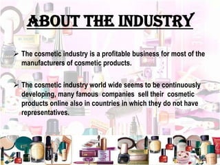 About the industry
 The cosmetic industry is a profitable business for most of the
manufacturers of cosmetic products.
 The cosmetic industry world wide seems to be continuously
developing, many famous companies sell their cosmetic
products online also in countries in which they do not have
representatives.
 