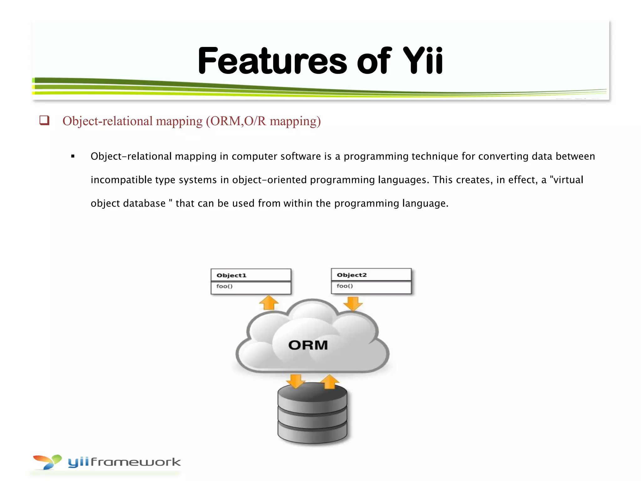 Features of Yii
 Object-relational mapping (ORM,O/R mapping)
 Object-relational mapping in computer software is a programming technique for converting data between
incompatible type systems in object-oriented programming languages. This creates, in effect, a "virtual
object database " that can be used from within the programming language.
 