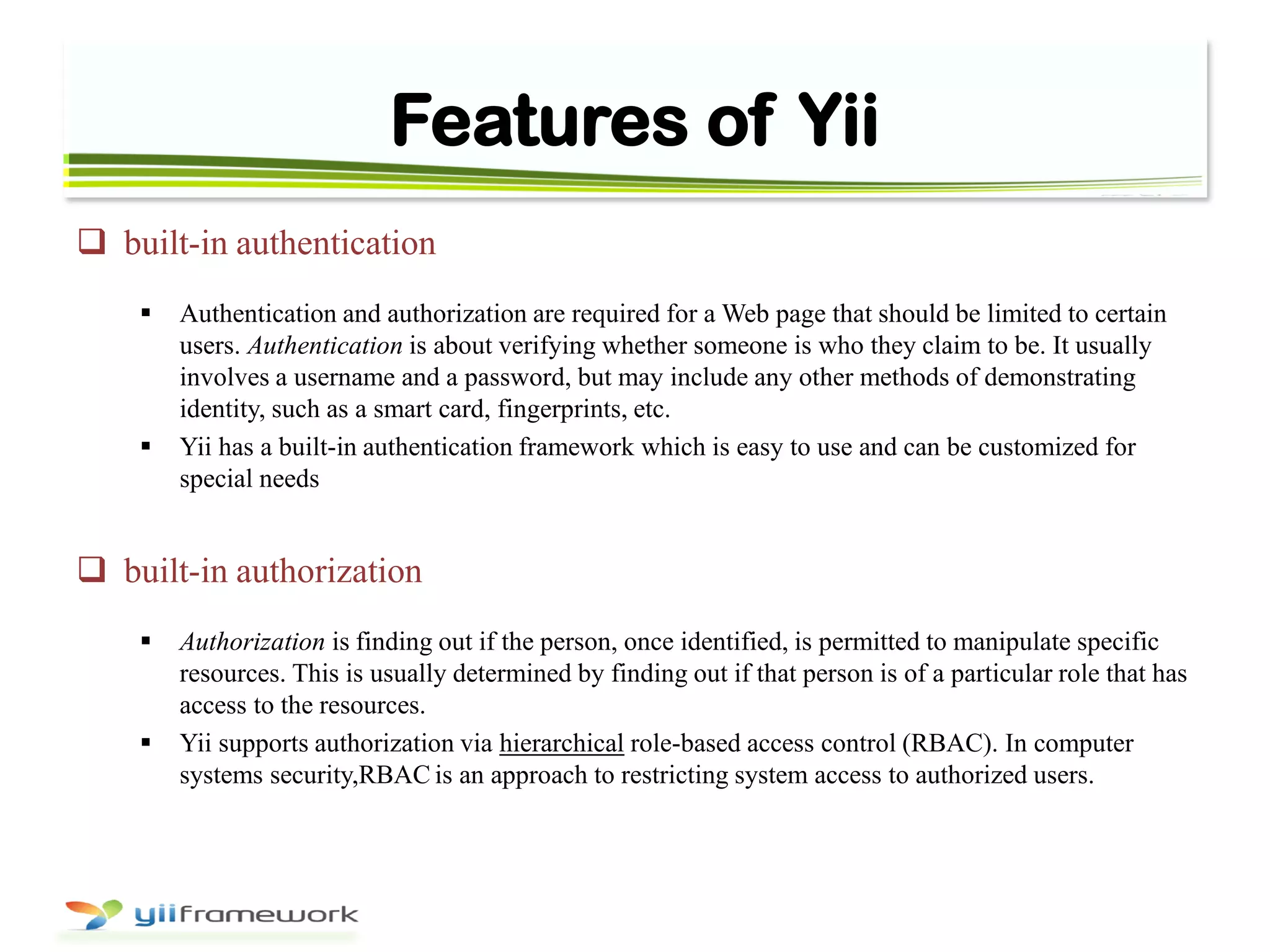 Features of Yii
 built-in authentication
 Authentication and authorization are required for a Web page that should be limited to certain
users. Authentication is about verifying whether someone is who they claim to be. It usually
involves a username and a password, but may include any other methods of demonstrating
identity, such as a smart card, fingerprints, etc.
 Yii has a built-in authentication framework which is easy to use and can be customized for
special needs
 built-in authorization
 Authorization is finding out if the person, once identified, is permitted to manipulate specific
resources. This is usually determined by finding out if that person is of a particular role that has
access to the resources.
 Yii supports authorization via hierarchical role-based access control (RBAC). In computer
systems security,RBAC is an approach to restricting system access to authorized users.
 