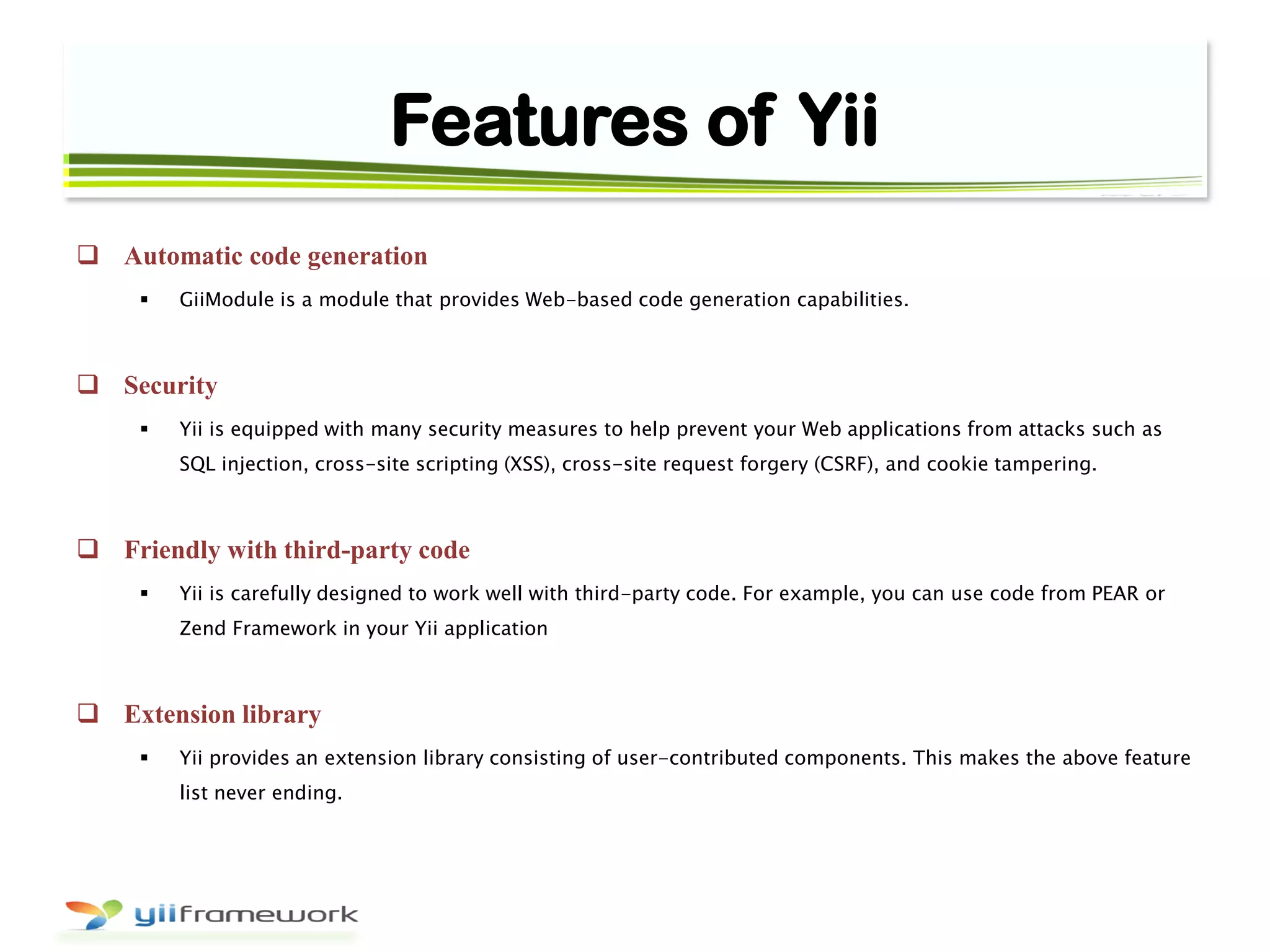 Features of Yii
 Automatic code generation
 GiiModule is a module that provides Web-based code generation capabilities.
 Security
 Yii is equipped with many security measures to help prevent your Web applications from attacks such as
SQL injection, cross-site scripting (XSS), cross-site request forgery (CSRF), and cookie tampering.
 Friendly with third-party code
 Yii is carefully designed to work well with third-party code. For example, you can use code from PEAR or
Zend Framework in your Yii application
 Extension library
 Yii provides an extension library consisting of user-contributed components. This makes the above feature
list never ending.
 