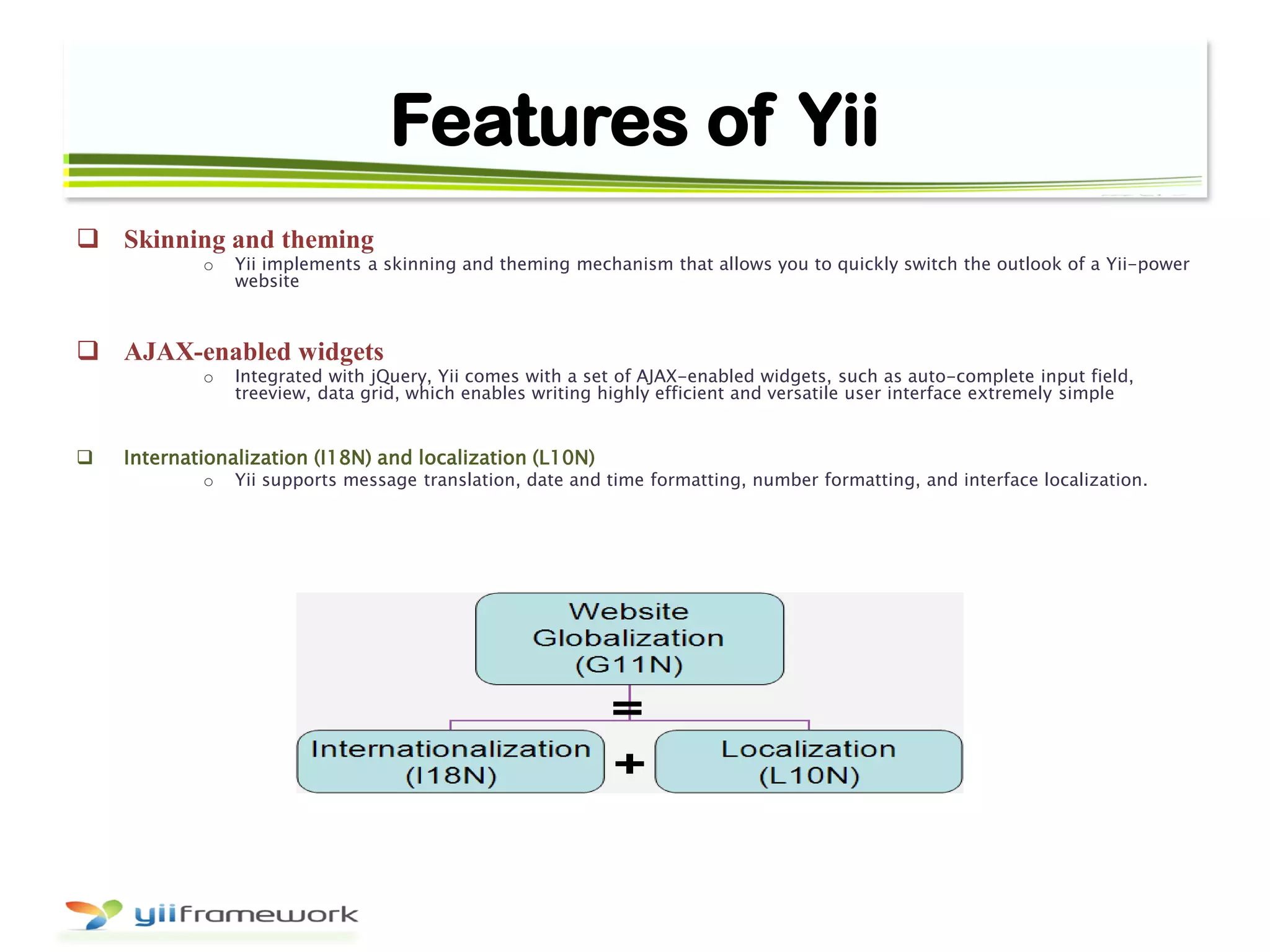Features of Yii
 Skinning and theming
o Yii implements a skinning and theming mechanism that allows you to quickly switch the outlook of a Yii-power
website
 AJAX-enabled widgets
o Integrated with jQuery, Yii comes with a set of AJAX-enabled widgets, such as auto-complete input field,
treeview, data grid, which enables writing highly efficient and versatile user interface extremely simple
 Internationalization (I18N) and localization (L10N)
o Yii supports message translation, date and time formatting, number formatting, and interface localization.
 