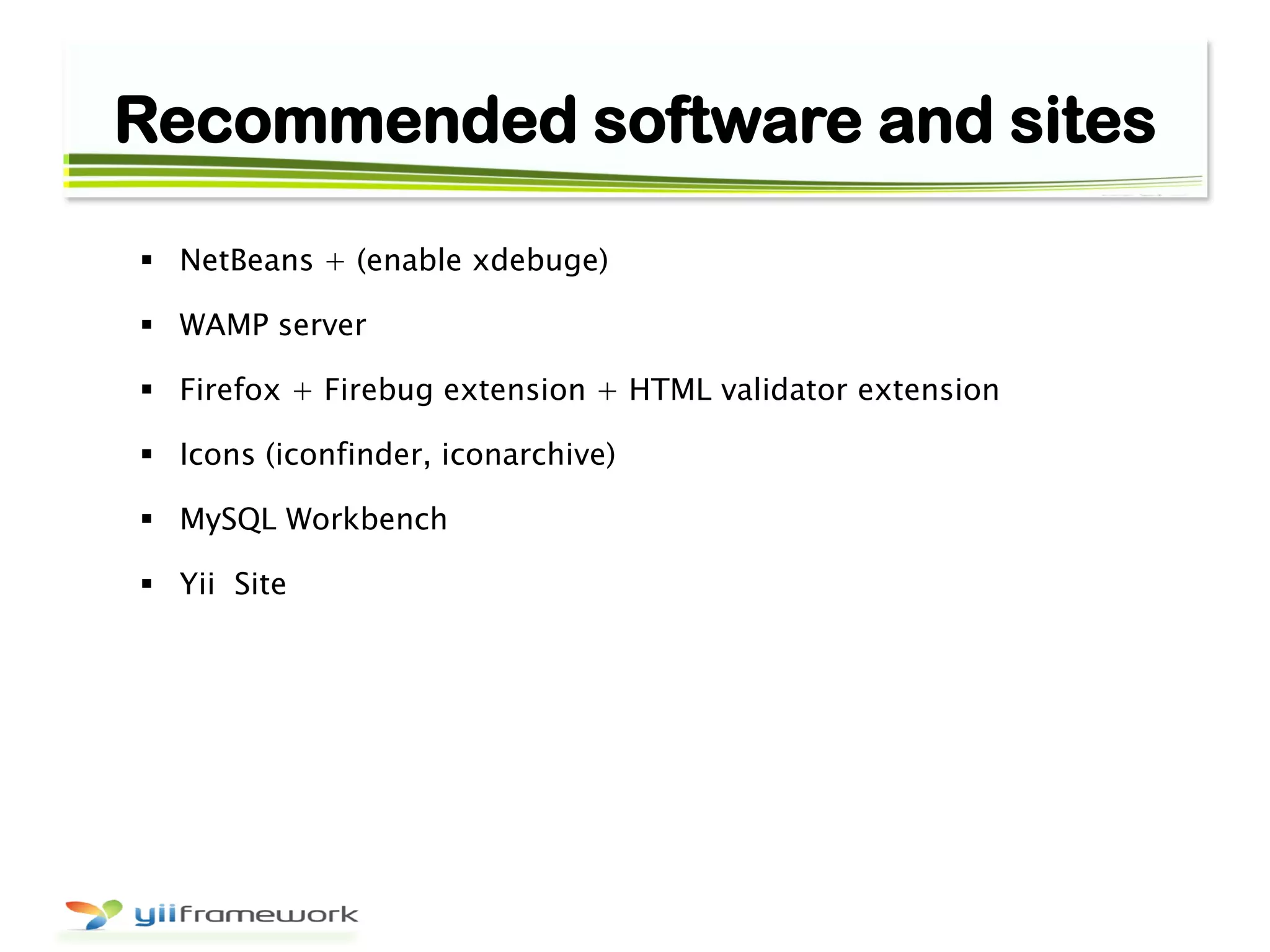 Recommended software and sites
 NetBeans + (enable xdebuge)
 WAMP server
 Firefox + Firebug extension + HTML validator extension
 Icons (iconfinder, iconarchive)
 MySQL Workbench
 Yii Site
 
