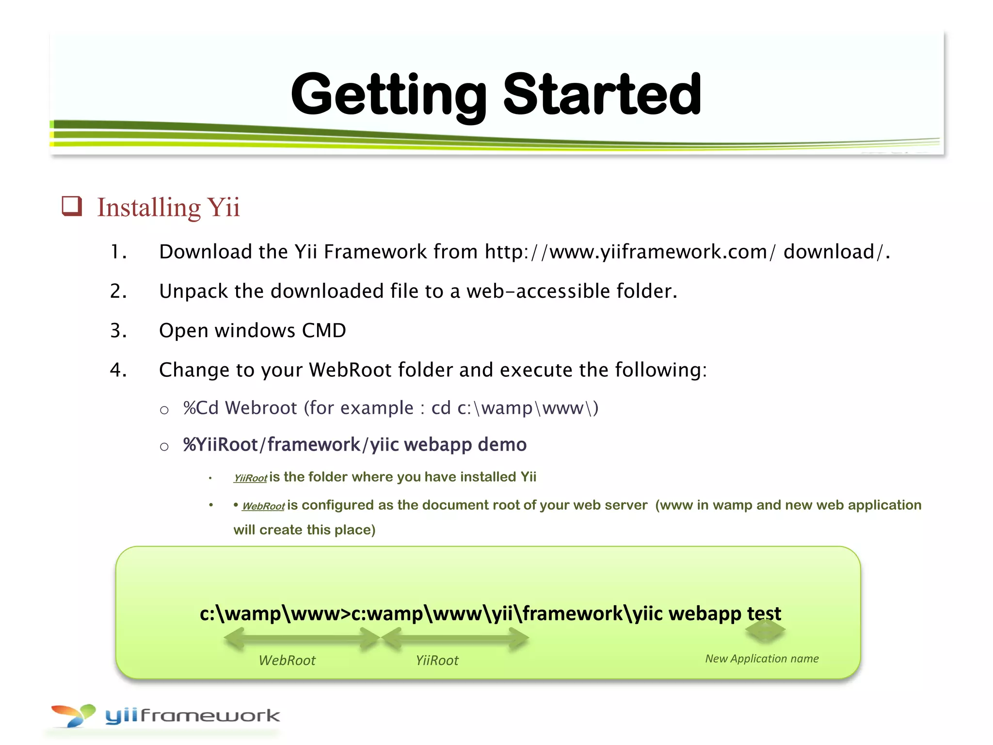 Getting Started
 Installing Yii
1. Download the Yii Framework from http://www.yiiframework.com/ download/.
2. Unpack the downloaded file to a web-accessible folder.
3. Open windows CMD
4. Change to your WebRoot folder and execute the following:
o %Cd Webroot (for example : cd c:wampwww)
o %YiiRoot/framework/yiic webapp demo
• YiiRoot is the folder where you have installed Yii
• • WebRoot is configured as the document root of your web server (www in wamp and new web application
will create this place)
c:wampwww>c:wampwwwyiiframeworkyiic webapp test
WebRoot YiiRoot New Application name
 