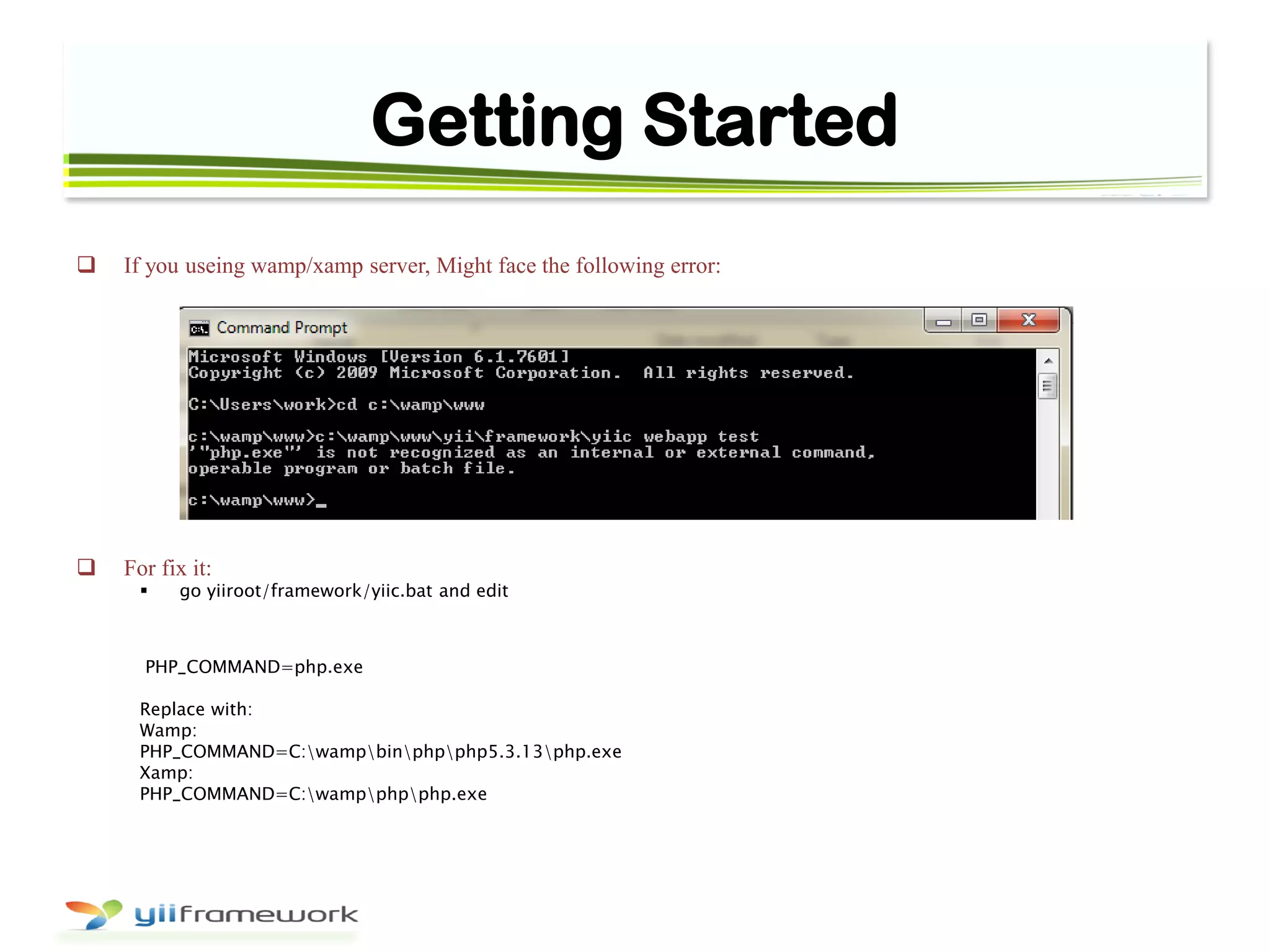 Getting Started
 If you useing wamp/xamp server, Might face the following error:
 For fix it:
 go yiiroot/framework/yiic.bat and edit
PHP_COMMAND=php.exe
Replace with:
Wamp:
PHP_COMMAND=C:wampbinphpphp5.3.13php.exe
Xamp:
PHP_COMMAND=C:wampphpphp.exe
 