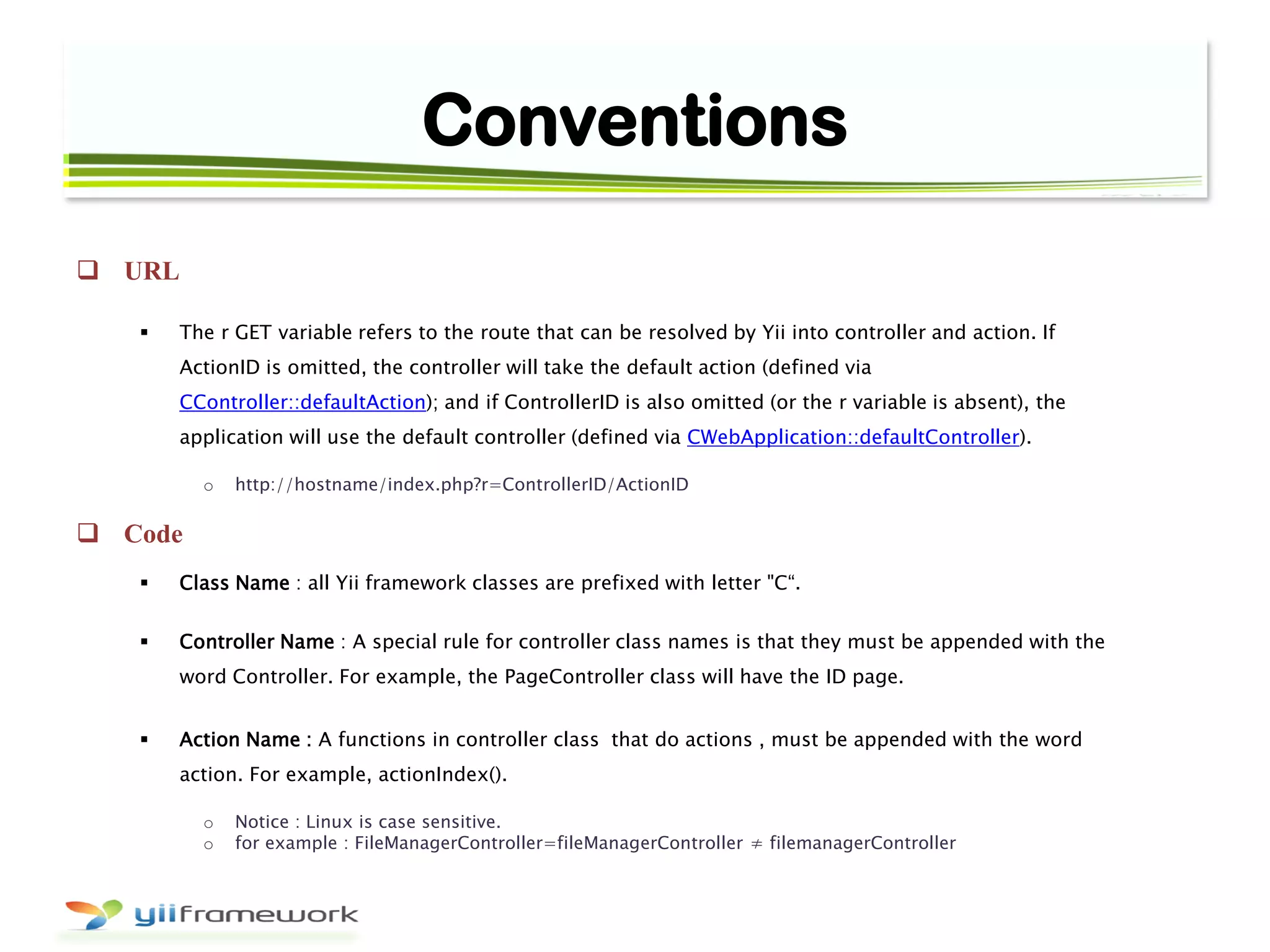 Conventions
 URL
 The r GET variable refers to the route that can be resolved by Yii into controller and action. If
ActionID is omitted, the controller will take the default action (defined via
CController::defaultAction); and if ControllerID is also omitted (or the r variable is absent), the
application will use the default controller (defined via CWebApplication::defaultController).
o http://hostname/index.php?r=ControllerID/ActionID
 Code
 Class Name : all Yii framework classes are prefixed with letter "C“.
 Controller Name : A special rule for controller class names is that they must be appended with the
word Controller. For example, the PageController class will have the ID page.
 Action Name : A functions in controller class that do actions , must be appended with the word
action. For example, actionIndex().
o Notice : Linux is case sensitive.
o for example : FileManagerController=fileManagerController ≠ filemanagerController
 