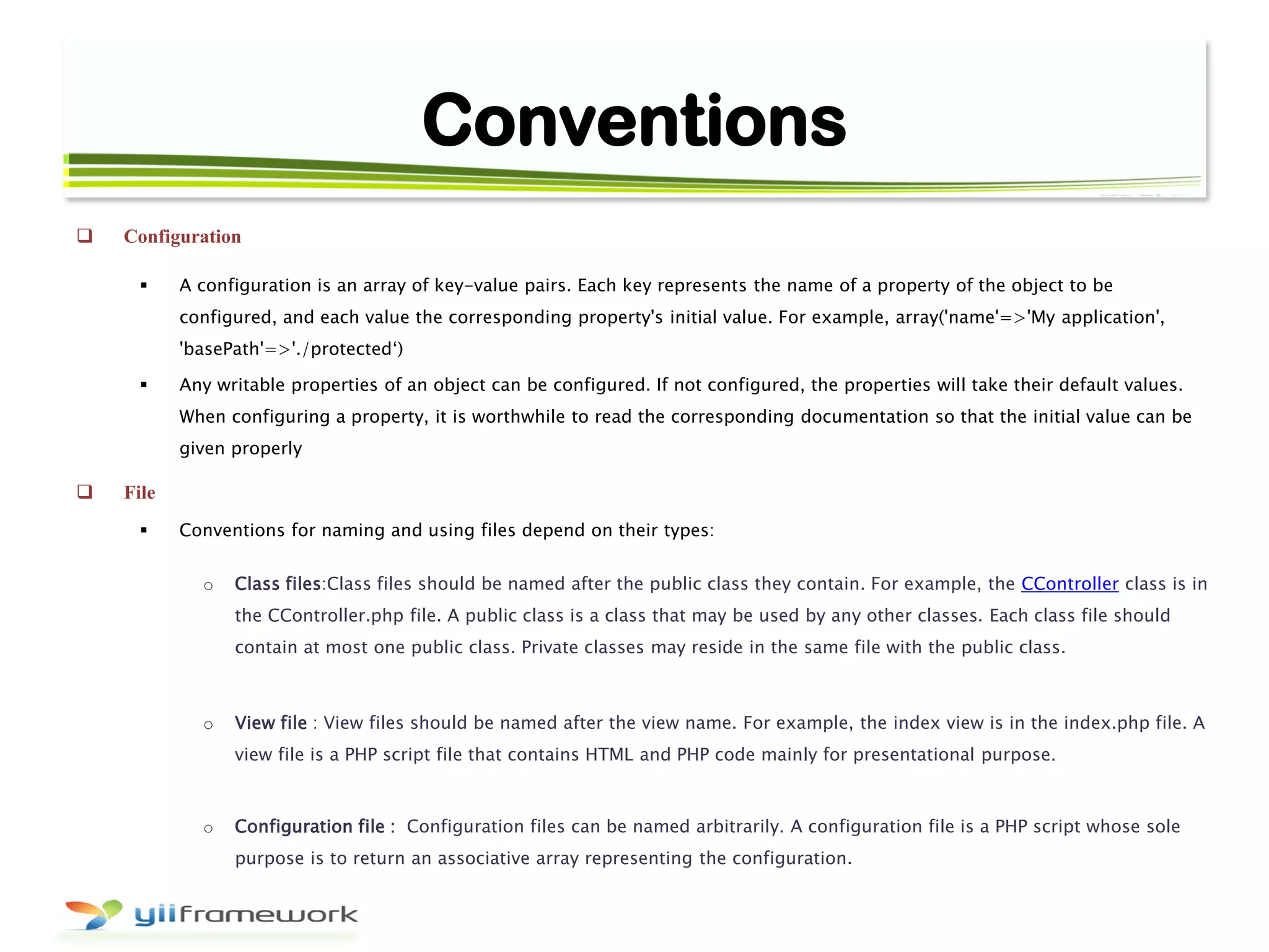 Conventions
 Configuration
 A configuration is an array of key-value pairs. Each key represents the name of a property of the object to be
configured, and each value the corresponding property's initial value. For example, array('name'=>'My application',
'basePath'=>'./protected„)
 Any writable properties of an object can be configured. If not configured, the properties will take their default values.
When configuring a property, it is worthwhile to read the corresponding documentation so that the initial value can be
given properly
 File
 Conventions for naming and using files depend on their types:
o Class files:Class files should be named after the public class they contain. For example, the CController class is in
the CController.php file. A public class is a class that may be used by any other classes. Each class file should
contain at most one public class. Private classes may reside in the same file with the public class.
o View file : View files should be named after the view name. For example, the index view is in the index.php file. A
view file is a PHP script file that contains HTML and PHP code mainly for presentational purpose.
o Configuration file : Configuration files can be named arbitrarily. A configuration file is a PHP script whose sole
purpose is to return an associative array representing the configuration.
 