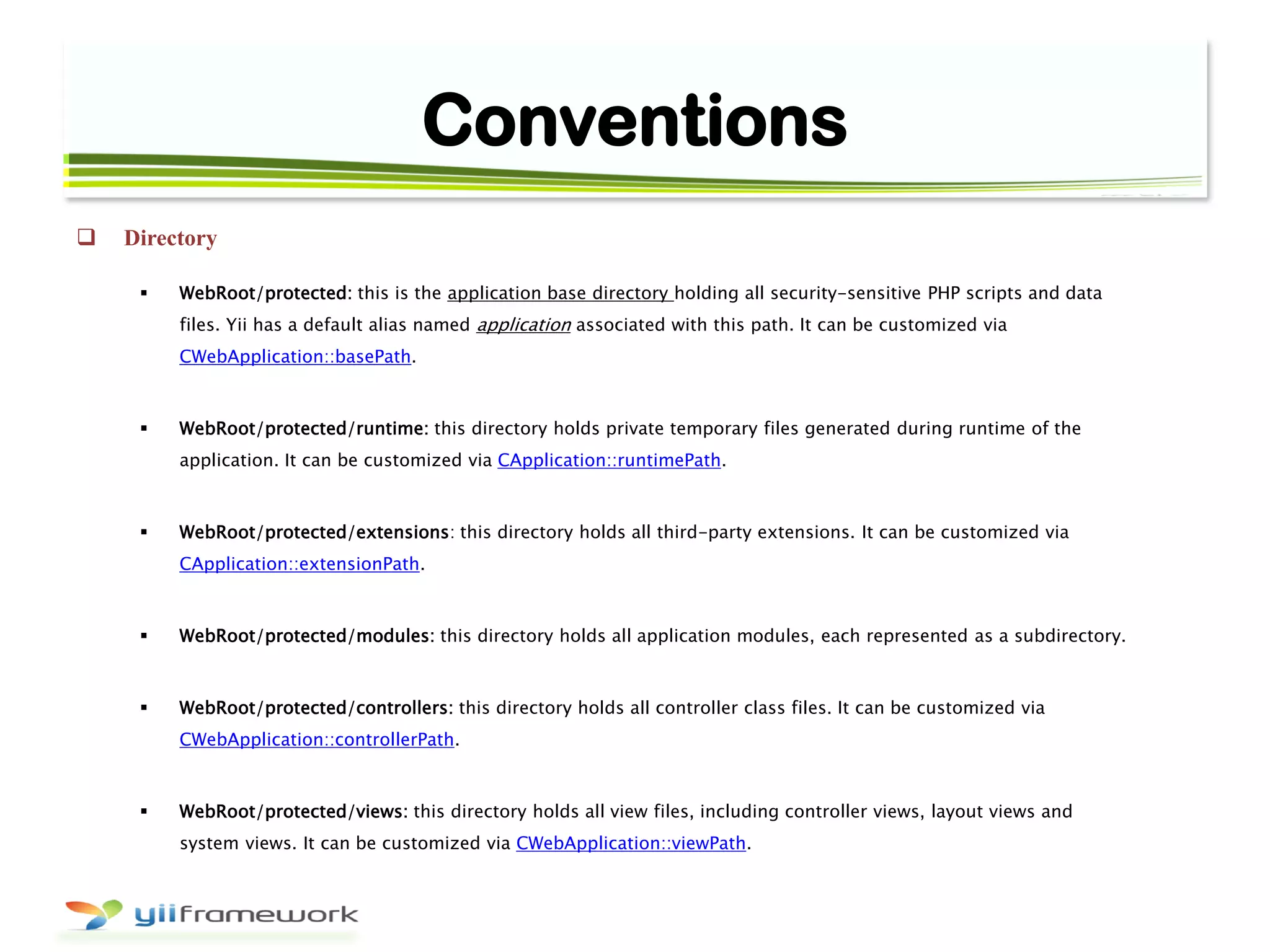 Conventions
 Directory
 WebRoot/protected: this is the application base directory holding all security-sensitive PHP scripts and data
files. Yii has a default alias named application associated with this path. It can be customized via
CWebApplication::basePath.
 WebRoot/protected/runtime: this directory holds private temporary files generated during runtime of the
application. It can be customized via CApplication::runtimePath.
 WebRoot/protected/extensions: this directory holds all third-party extensions. It can be customized via
CApplication::extensionPath.
 WebRoot/protected/modules: this directory holds all application modules, each represented as a subdirectory.
 WebRoot/protected/controllers: this directory holds all controller class files. It can be customized via
CWebApplication::controllerPath.
 WebRoot/protected/views: this directory holds all view files, including controller views, layout views and
system views. It can be customized via CWebApplication::viewPath.
 