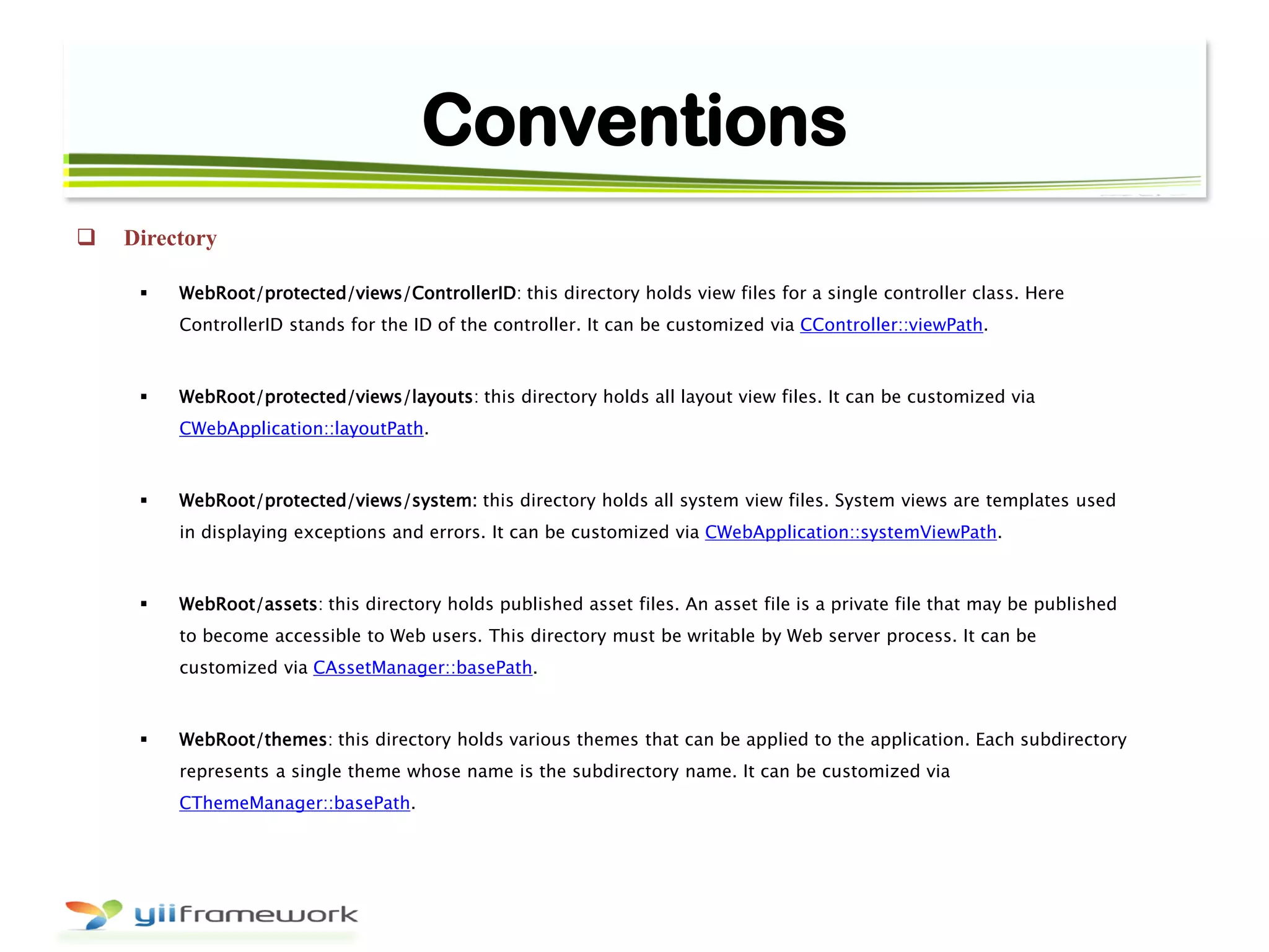 Conventions
 Directory
 WebRoot/protected/views/ControllerID: this directory holds view files for a single controller class. Here
ControllerID stands for the ID of the controller. It can be customized via CController::viewPath.
 WebRoot/protected/views/layouts: this directory holds all layout view files. It can be customized via
CWebApplication::layoutPath.
 WebRoot/protected/views/system: this directory holds all system view files. System views are templates used
in displaying exceptions and errors. It can be customized via CWebApplication::systemViewPath.
 WebRoot/assets: this directory holds published asset files. An asset file is a private file that may be published
to become accessible to Web users. This directory must be writable by Web server process. It can be
customized via CAssetManager::basePath.
 WebRoot/themes: this directory holds various themes that can be applied to the application. Each subdirectory
represents a single theme whose name is the subdirectory name. It can be customized via
CThemeManager::basePath.
 