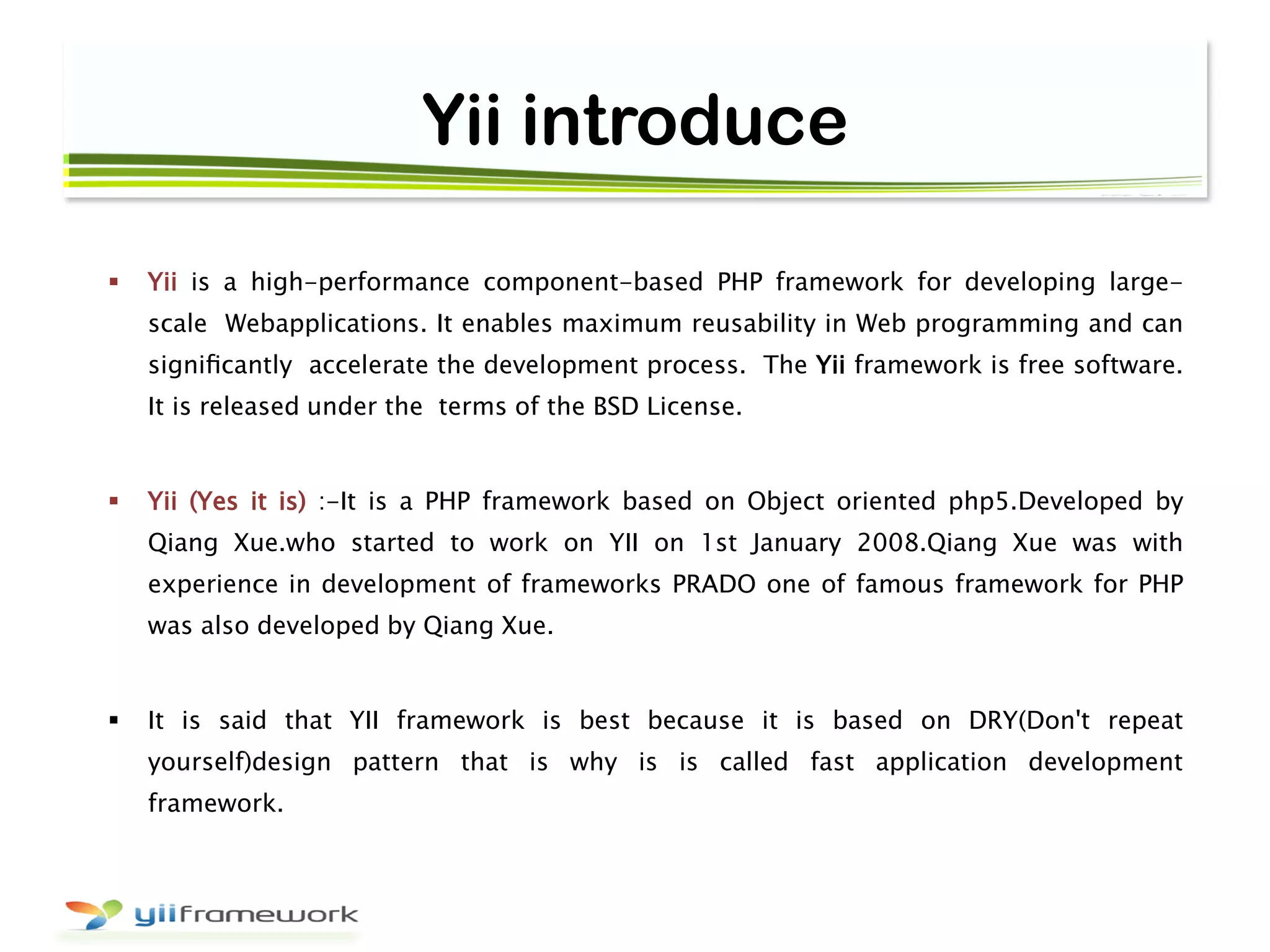 Yii introduce
 Yii is a high-performance component-based PHP framework for developing large-
scale Webapplications. It enables maximum reusability in Web programming and can
signiﬁcantly accelerate the development process. The Yii framework is free software.
It is released under the terms of the BSD License.
 Yii (Yes it is) :-It is a PHP framework based on Object oriented php5.Developed by
Qiang Xue.who started to work on YII on 1st January 2008.Qiang Xue was with
experience in development of frameworks PRADO one of famous framework for PHP
was also developed by Qiang Xue.
 It is said that YII framework is best because it is based on DRY(Don't repeat
yourself)design pattern that is why is is called fast application development
framework.
 