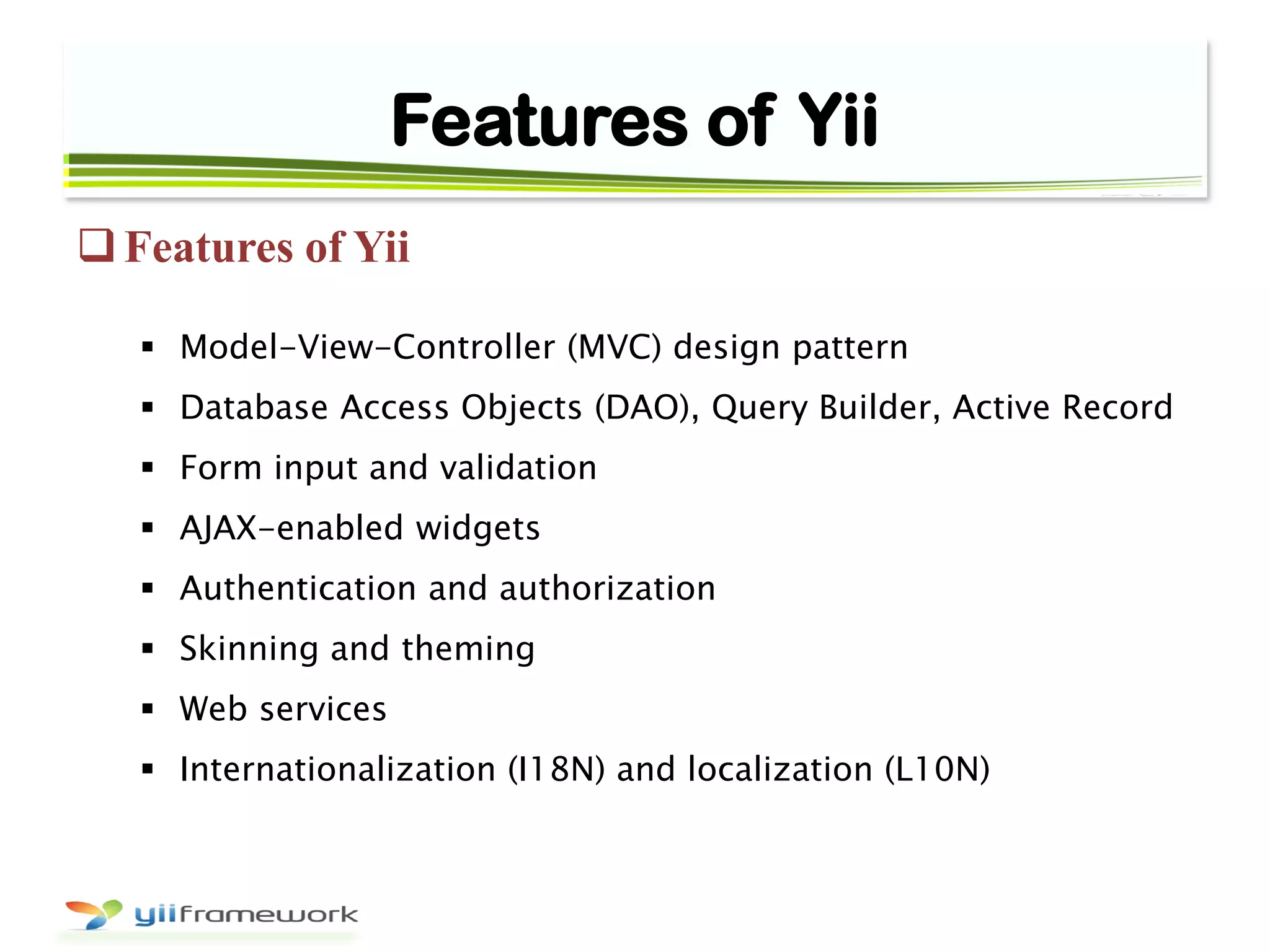 Features of Yii
Features of Yii
 Model-View-Controller (MVC) design pattern
 Database Access Objects (DAO), Query Builder, Active Record
 Form input and validation
 AJAX-enabled widgets
 Authentication and authorization
 Skinning and theming
 Web services
 Internationalization (I18N) and localization (L10N)
 