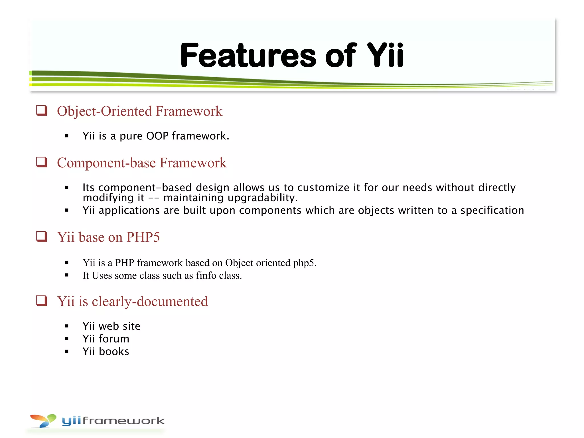 Features of Yii
 Object-Oriented Framework
 Yii is a pure OOP framework.
 Component-base Framework
 Its component-based design allows us to customize it for our needs without directly
modifying it -- maintaining upgradability.
 Yii applications are built upon components which are objects written to a specification
 Yii base on PHP5
 Yii is a PHP framework based on Object oriented php5.
 It Uses some class such as finfo class.
 Yii is clearly-documented
 Yii web site
 Yii forum
 Yii books
 