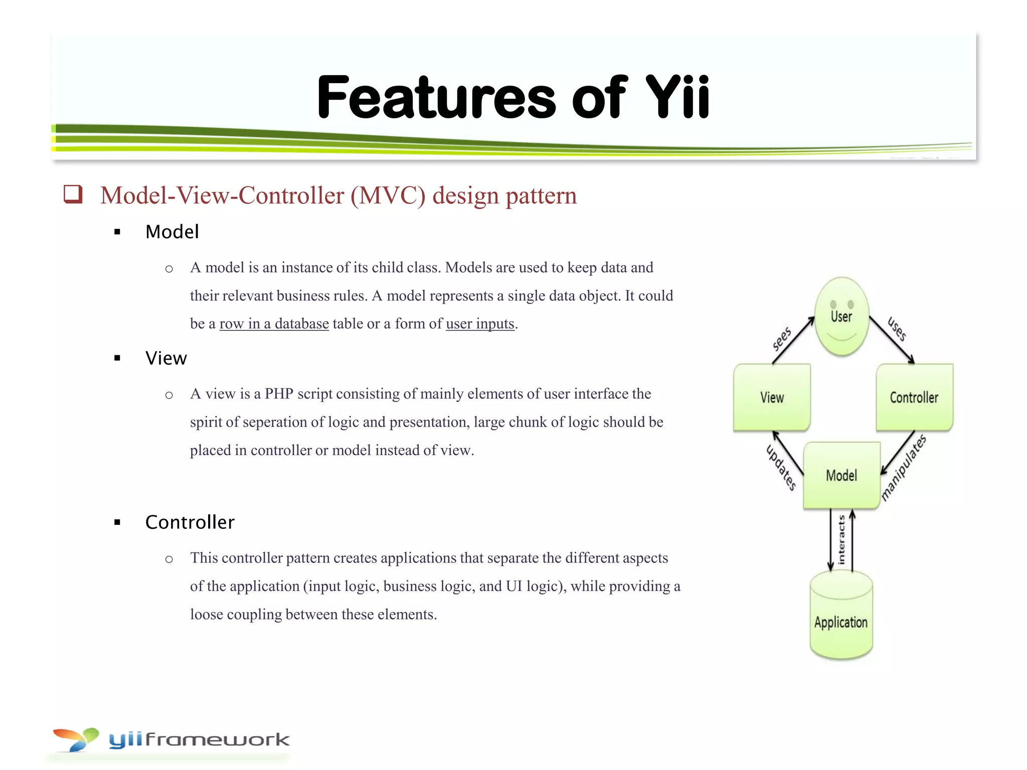 Features of Yii
 Model-View-Controller (MVC) design pattern
 Model
o A model is an instance of its child class. Models are used to keep data and
their relevant business rules. A model represents a single data object. It could
be a row in a database table or a form of user inputs.
 View
o A view is a PHP script consisting of mainly elements of user interface the
spirit of seperation of logic and presentation, large chunk of logic should be
placed in controller or model instead of view.
 Controller
o This controller pattern creates applications that separate the different aspects
of the application (input logic, business logic, and UI logic), while providing a
loose coupling between these elements.
 