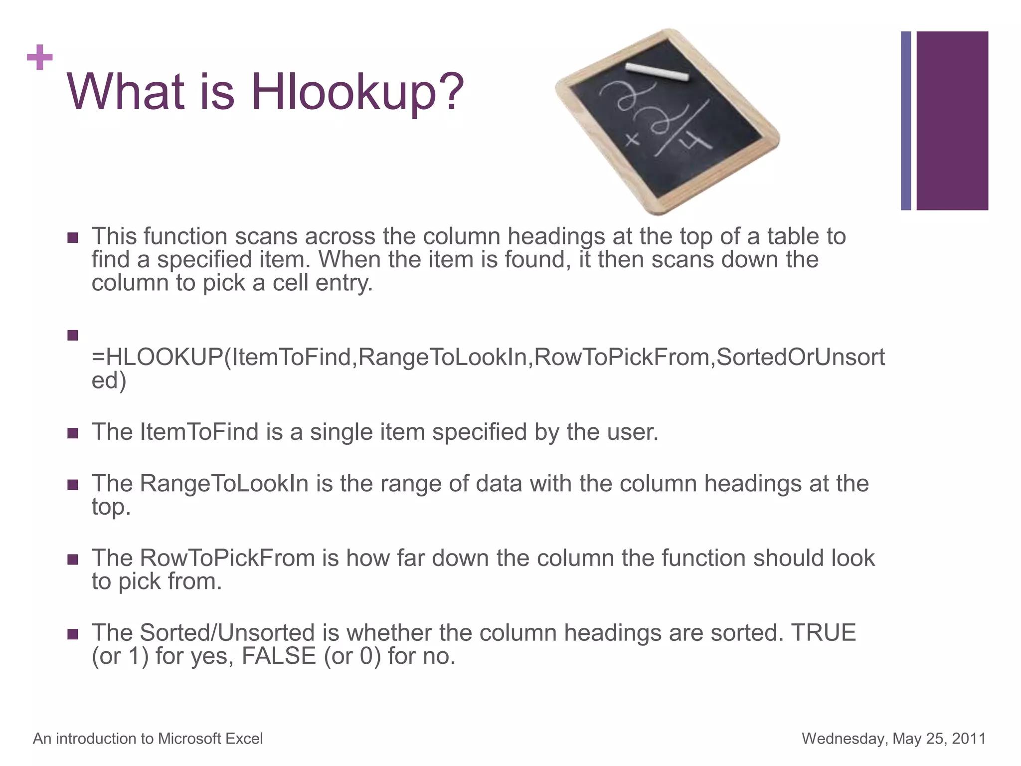 +
What is Hlookup?
 This function scans across the column headings at the top of a table to
find a specified item. When the item is found, it then scans down the
column to pick a cell entry.

=HLOOKUP(ItemToFind,RangeToLookIn,RowToPickFrom,SortedOrUnsort
ed)
 The ItemToFind is a single item specified by the user.
 The RangeToLookIn is the range of data with the column headings at the
top.
 The RowToPickFrom is how far down the column the function should look
to pick from.
 The Sorted/Unsorted is whether the column headings are sorted. TRUE
(or 1) for yes, FALSE (or 0) for no.
Wednesday, May 25, 2011
An introduction to Microsoft Excel
 