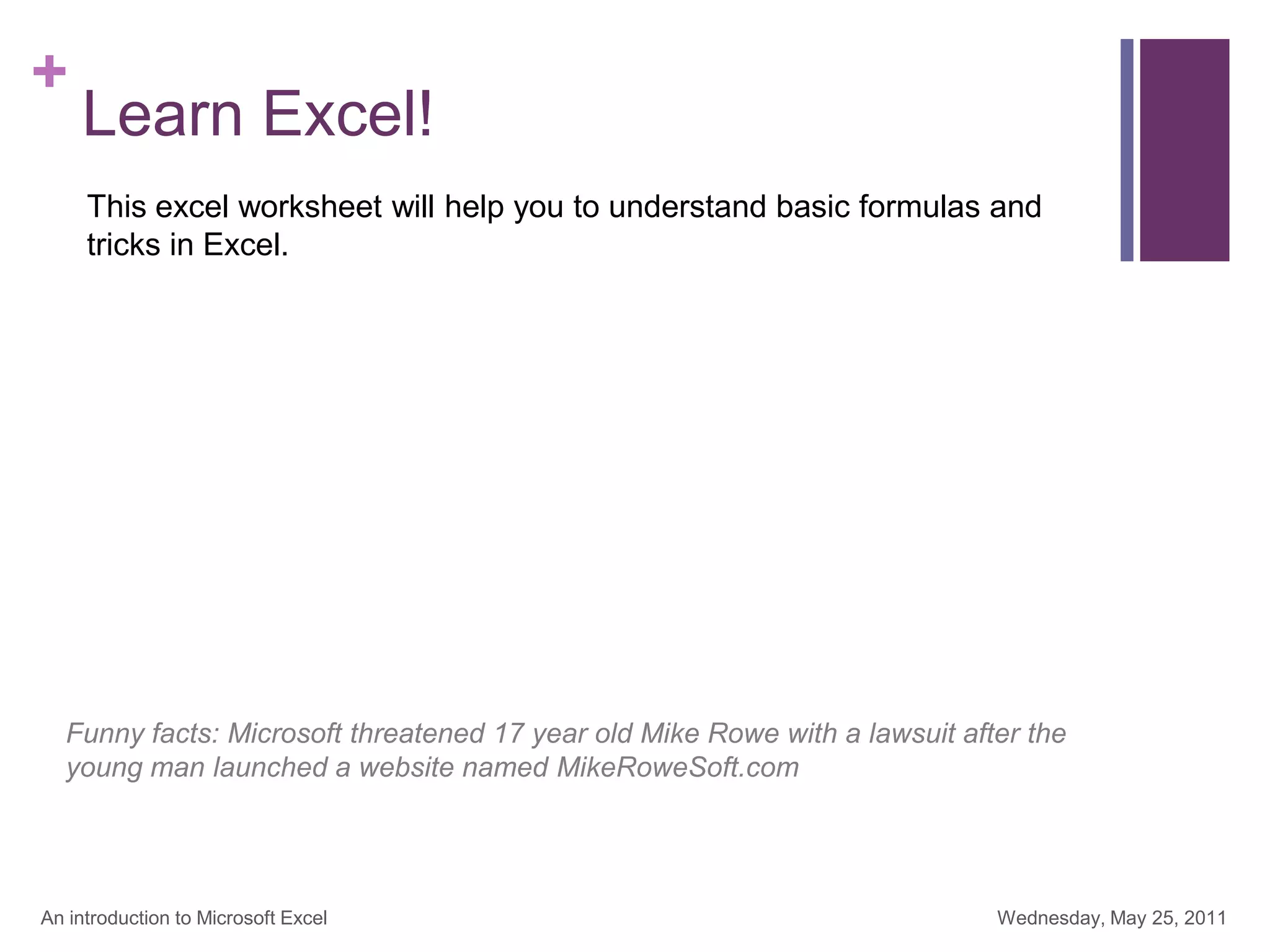 +
Learn Excel!
Wednesday, May 25, 2011
An introduction to Microsoft Excel
This excel worksheet will help you to understand basic formulas and
tricks in Excel.
Funny facts: Microsoft threatened 17 year old Mike Rowe with a lawsuit after the
young man launched a website named MikeRoweSoft.com
 