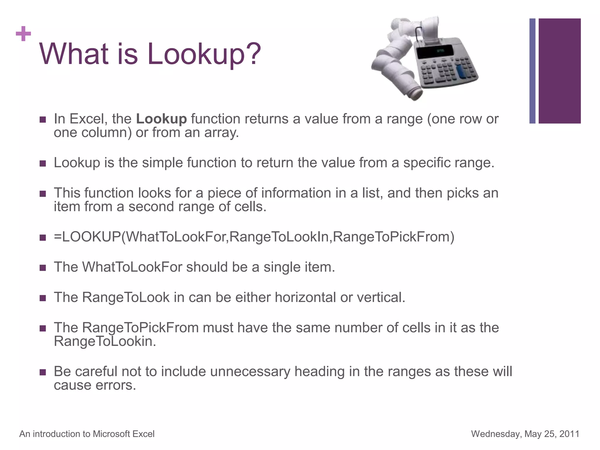 +
What is Lookup?
 In Excel, the Lookup function returns a value from a range (one row or
one column) or from an array.
 Lookup is the simple function to return the value from a specific range.
 This function looks for a piece of information in a list, and then picks an
item from a second range of cells.
 =LOOKUP(WhatToLookFor,RangeToLookIn,RangeToPickFrom)
 The WhatToLookFor should be a single item.
 The RangeToLook in can be either horizontal or vertical.
 The RangeToPickFrom must have the same number of cells in it as the
RangeToLookin.
 Be careful not to include unnecessary heading in the ranges as these will
cause errors.
Wednesday, May 25, 2011
An introduction to Microsoft Excel
 
