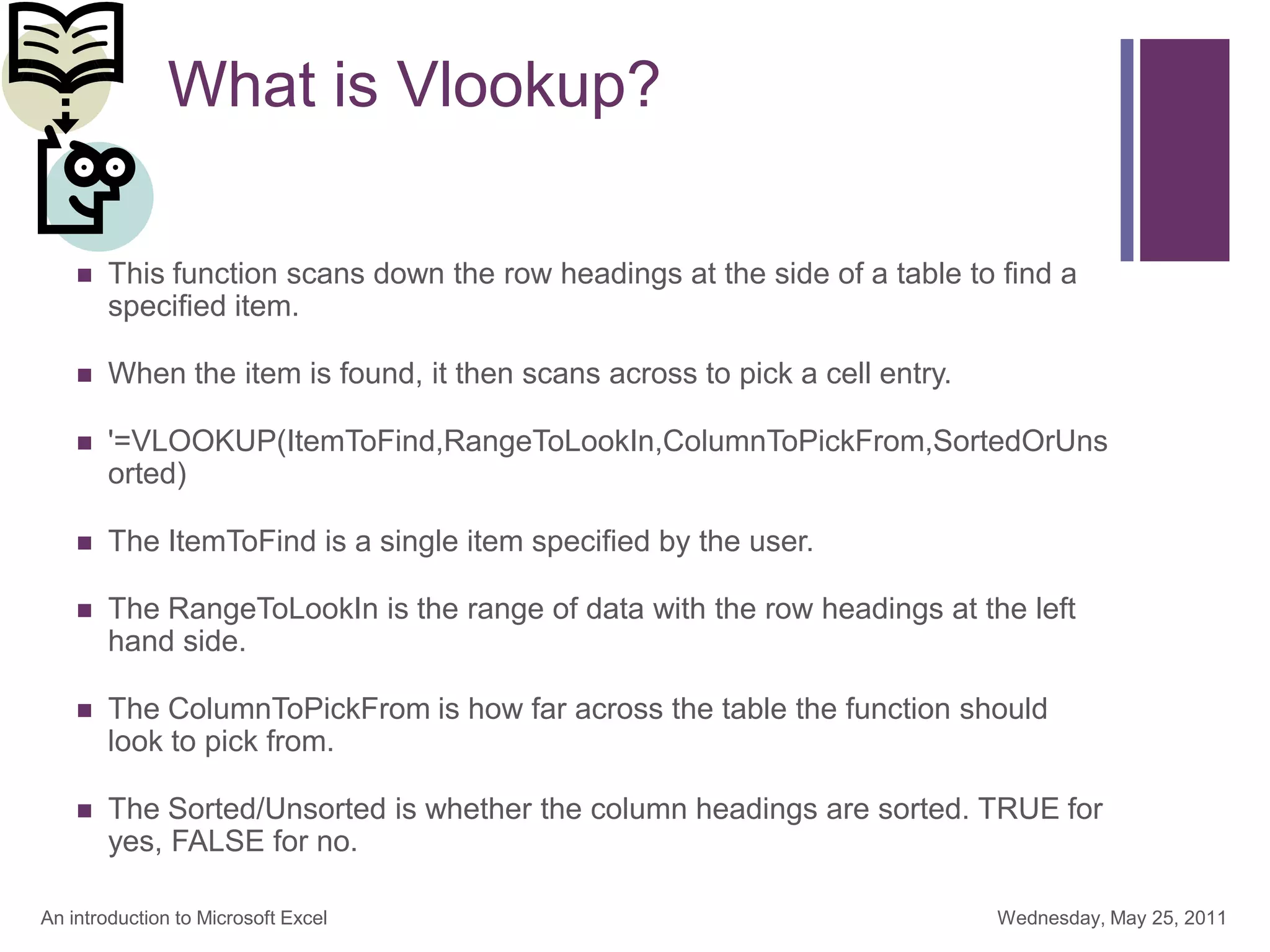 + What is Vlookup?
 This function scans down the row headings at the side of a table to find a
specified item.
 When the item is found, it then scans across to pick a cell entry.
 '=VLOOKUP(ItemToFind,RangeToLookIn,ColumnToPickFrom,SortedOrUns
orted)
 The ItemToFind is a single item specified by the user.
 The RangeToLookIn is the range of data with the row headings at the left
hand side.
 The ColumnToPickFrom is how far across the table the function should
look to pick from.
 The Sorted/Unsorted is whether the column headings are sorted. TRUE for
yes, FALSE for no.
Wednesday, May 25, 2011
An introduction to Microsoft Excel
 