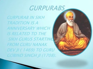 GURPURAB IN SIKH
TRADITION IS A
ANNIVERSARY WHICH
IS RELATED TO THE
SIKH GURUS STARTING
FROM GURU NANAK
DEV JI ( 1469) TO GURU
GOBIND SINGH JI (1708).
 