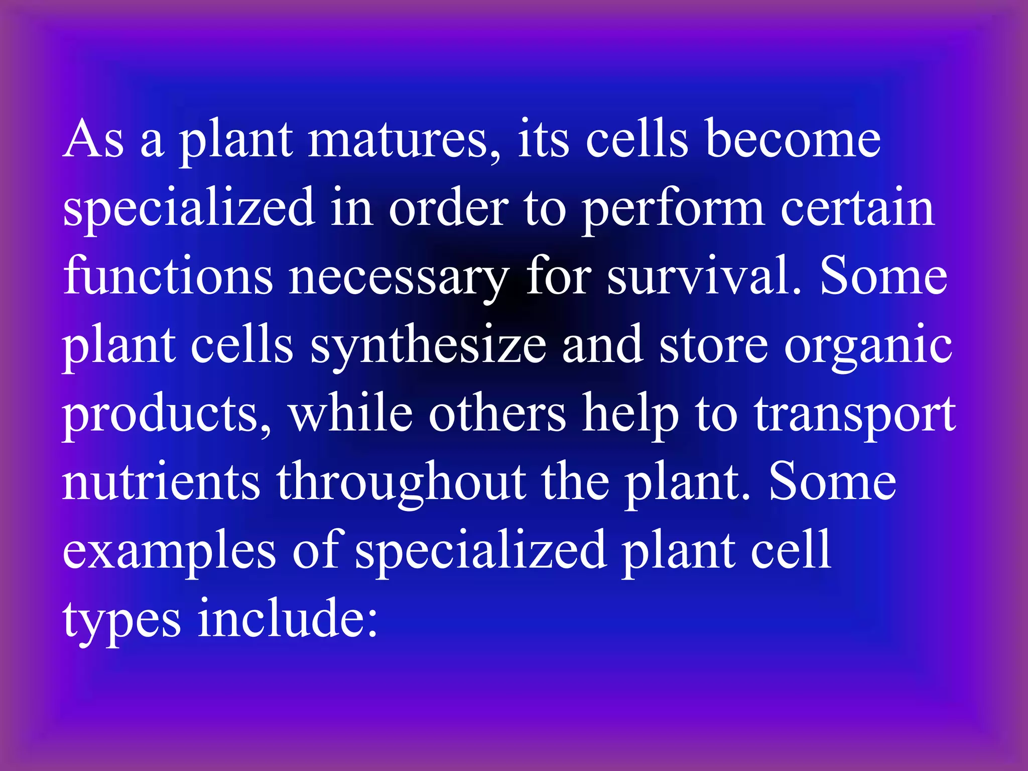 As a plant matures, its cells become
specialized in order to perform certain
functions necessary for survival. Some
plant cells synthesize and store organic
products, while others help to transport
nutrients throughout the plant. Some
examples of specialized plant cell
types include:
 