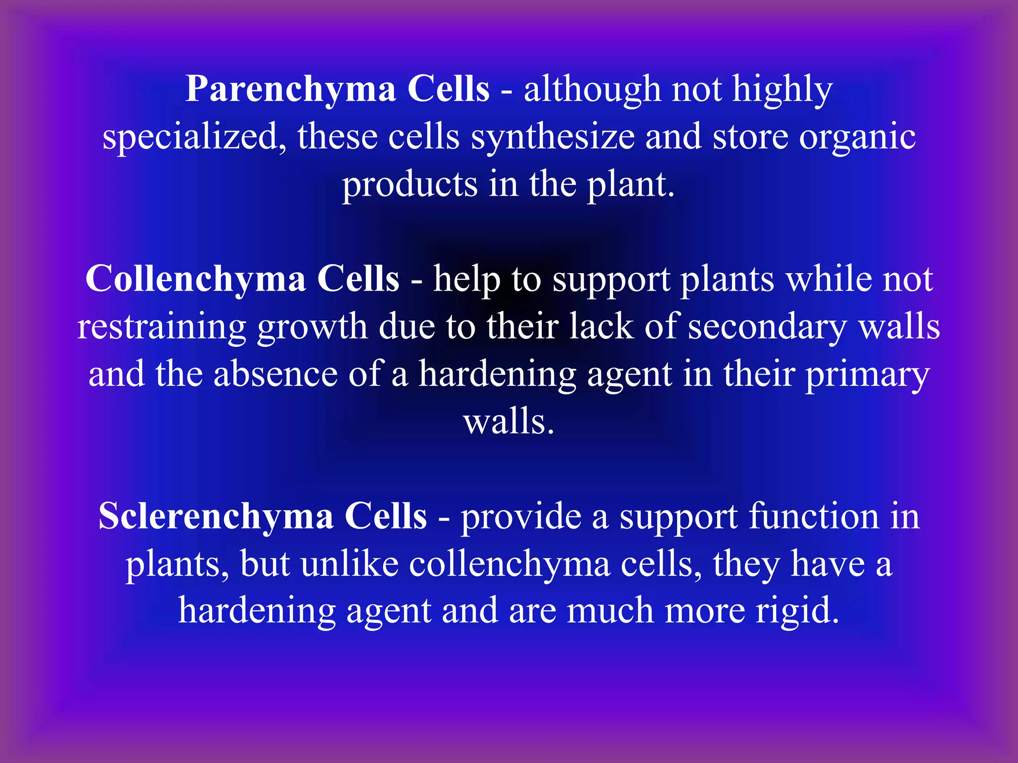 Parenchyma Cells - although not highly
specialized, these cells synthesize and store organic
products in the plant.
Collenchyma Cells - help to support plants while not
restraining growth due to their lack of secondary walls
and the absence of a hardening agent in their primary
walls.
Sclerenchyma Cells - provide a support function in
plants, but unlike collenchyma cells, they have a
hardening agent and are much more rigid.
 