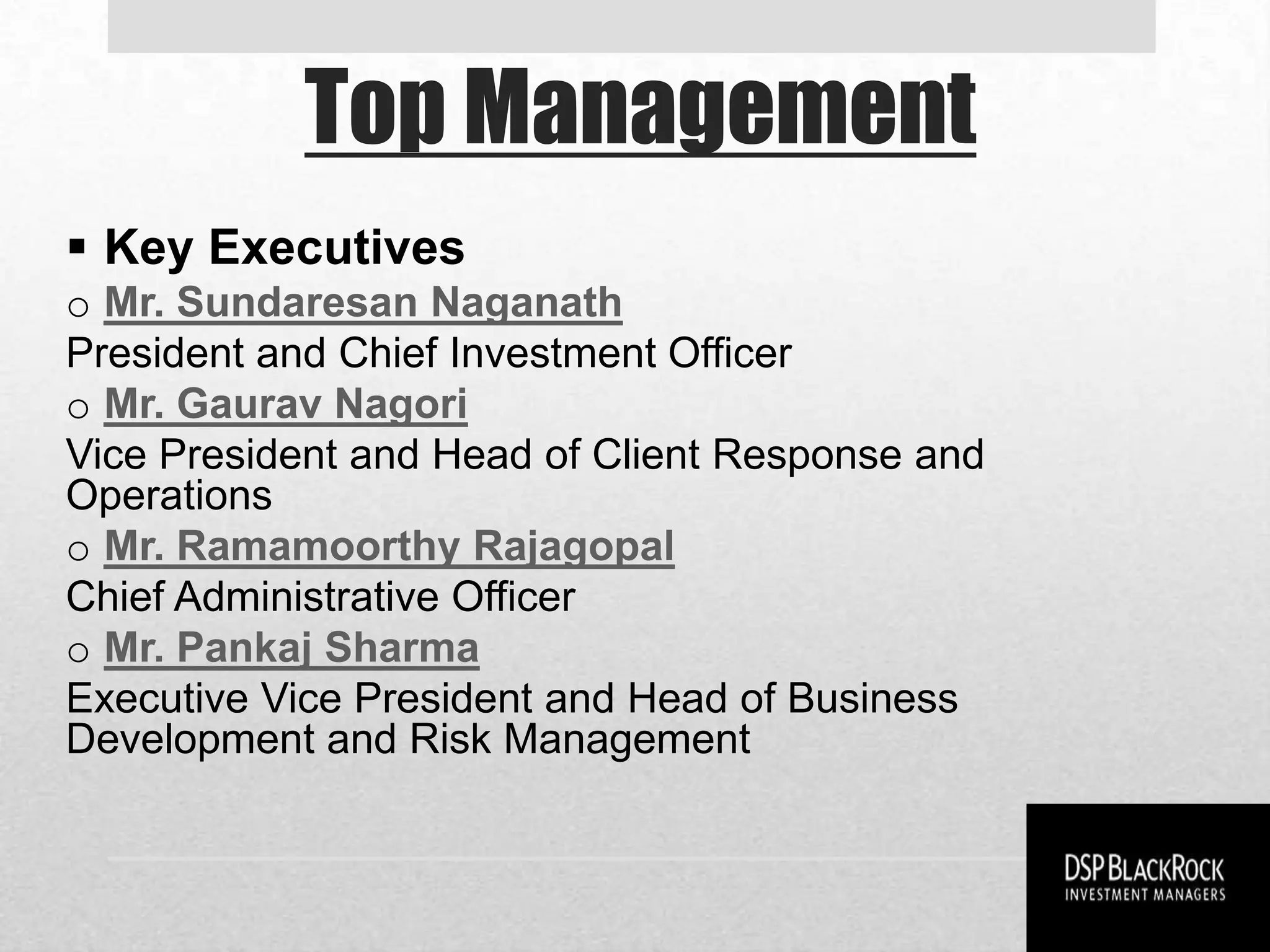 Top Management
 Key Executives
o Mr. Sundaresan Naganath
President and Chief Investment Officer
o Mr. Gaurav Nagori
Vice President and Head of Client Response and
Operations
o Mr. Ramamoorthy Rajagopal
Chief Administrative Officer
o Mr. Pankaj Sharma
Executive Vice President and Head of Business
Development and Risk Management
 