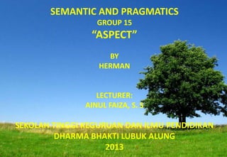 SEMANTIC AND PRAGMATICS
GROUP 15
“ASPECT”
BY
HERMAN
LECTURER:
AINUL FAIZA, S. S
SEKOLAH TINGGI KEGURUAN DAN ILMU PENDIDIKAN
DHARMA BHAKTI LUBUK ALUNG
2013
 