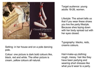 Target audience: young
adults 18-26, women.
Lifestyle: The advert tells us
that if you wear these shoes
you live the party lifestyle.
Because shes laying down
with her body spread out with
her eyes closed.
Typography: blacks, reds,
creams colours.
Hair+make-up,clothing:
rough, messy hair like they
have been partying and
wearing short dresses like
what you’d wear to a party.
Setting: in her house and on a pole dancing
pole.
Colour: one picture is dark bold colours like,
black, red and white. The other picture is
cream, yellow colours all natural.
 