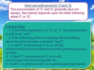 Hard and soft sound for ‘C’and ‘G’
The pronunciation of ‘C’ and G’ generally {but not
always. See below} depends upon the letter following
either’C’ or ‘G’.
General Rules
1. If the following letter is ‘E’,’I’, or ‘Y’, the pronuncation
is said to be “soft”
2. If the following letter is anything else-including a
space-the pronunciation is termed “hard”.
3. A soft’C’ is pronunced’s’ as in cell,city,
decision,receive,license,distance,recently,pronounce,juicly,
cylinder.
4. A hard’C’ is pronounced’k’ as in call,
correct,cup,cross,class,fact,public ect.
5. A soft’G’ is pronounced’j’ as in general,giant,gymnastic.
 