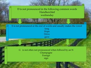 D is not pronounced in the following common words
Handkerchief
wednesday
E is not pronounced at the end of words and usually makes the vowel
long
Hope
Drive
gave
G is not often not pronounced when follwed by an N
Champagne
Foreign
sign
 