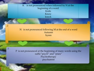 K is not pronounced when followed by N at the
beginning of a word
Knife
Know
knock
N is not pronounced following M at the end of a word
Autumn
hymn
P is not pronounced at the beginning of many words using the
suffic”psych” and “pneu”
Psychotherapy
psychiatrist
 