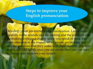 1] Develop your awareness of pronunciation. Listen more
carefully to the sounds you are making and the positions you
are making with your mouth when you speak or read. Pay
more attention to the sounds other people are making and
also the positions that they make with their mouths. The first
step is AWARENESS, once you are aware then you can start
to change and improve your speech.
:
Steps to improve your
English pronunciation:
 