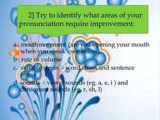 a. mouthmovement (are you opening your mouth
when you speak - see below)
b . rate or volume
c. syllable stress - word stress and sentence
stress
d. sounds - vowel sounds (eg. a, e, i ) and
consonant sounds (eg. r, sh, l)
2] Try to identify what areas of your
pronunciation require improvement:
 