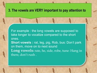 3. The vowels are VERY important to pay attention to
.
For example : the long vowels are supposed to
take longer to vocalize compared to the short
ones.
Short vowels : rat, leg, pig, Rob, bus: Don’t park
on them, move on to next sound
Long vowels: rate, he, side, robe, tune: Hang in
there, don’t rush .
 