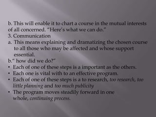 b. This will enable it to chart a course in the mutual interests
of all concerned. “Here’s what we can do.”
3. Communication
a. This means explaining and dramatizing the chosen course
to all those who may be affected and whose support
essential.
b.“ how did we do?”
• Each of one of these steps is a important as the others.
• Each one is vital with to an effective program.
• Each of one of these steps is a to research, too research, too
little planning and too much publicity
• The program moves steadily forward in one
whole, continuing process.
 