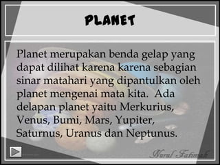PLANET
Planet merupakan benda gelap yang
dapat dilihat karena karena sebagian
sinar matahari yang dipantulkan oleh
planet mengenai mata kita. Ada
delapan planet yaitu Merkurius,
Venus, Bumi, Mars, Yupiter,
Saturnus, Uranus dan Neptunus.
 
