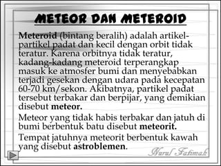 Meteor dan Meteroid
Meteroid (bintang beralih) adalah artikel-
partikel padat dan kecil dengan orbit tidak
teratur. Karena orbitnya tidak teratur,
kadang-kadang meteroid terperangkap
masuk ke atmosfer bumi dan menyebabkan
terjadi gesekan dengan udara pada kecepatan
60-70 km/sekon. Akibatnya, partikel padat
tersebut terbakar dan berpijar, yang demikian
disebut meteor.
Meteor yang tidak habis terbakar dan jatuh di
bumi berbentuk batu disebut meteorit.
Tempat jatuhnya meteorit berbentuk kawah
yang disebut astroblemen.
 