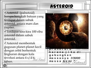 Asteroid (palnetoid)
berupa bongkah batuan yang
terdapat dalam sabuk
asteroid, antara mars dan
yupiter.
Terdapat kira-kira 100 ribu
asteroid dalam sabuk
asteroid.
Asteroid membentuk
gugusan planet-planet kecil
dengan orbit berbentuk
lingkaran dengan kala
revolusi antara 4 s/d 6
tahun.
ASTEROID
“D i s e b u t
p l a n e t o i d
k a r e n a j i k a d i
g a b u n g k a n
ma s s a n y a 1/3000
ma s s a b u mi ”
 