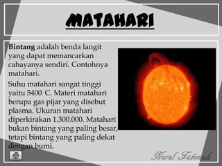 Matahari
Bintang adalah benda langit
yang dapat memancarkan
cahayanya sendiri. Contohnya
matahari.
Suhu matahari sangat tinggi
yaitu 5400 C. Materi matahari
berupa gas pijar yang disebut
plasma. Ukuran matahari
diperkirakan 1.300.000. Matahari
bukan bintang yang paling besar,
tetapi bintang yang paling dekat
dengan bumi.
 