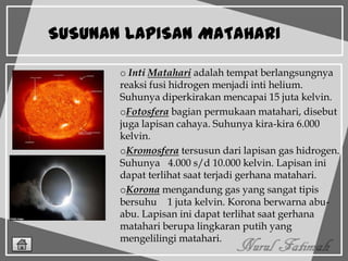 SUSUNAN LAPISAN MATAHARI
o Inti Matahari adalah tempat berlangsungnya
reaksi fusi hidrogen menjadi inti helium.
Suhunya diperkirakan mencapai 15 juta kelvin.
oFotosfera bagian permukaan matahari, disebut
juga lapisan cahaya. Suhunya kira-kira 6.000
kelvin.
oKromosfera tersusun dari lapisan gas hidrogen.
Suhunya 4.000 s/d 10.000 kelvin. Lapisan ini
dapat terlihat saat terjadi gerhana matahari.
oKorona mengandung gas yang sangat tipis
bersuhu 1 juta kelvin. Korona berwarna abu-
abu. Lapisan ini dapat terlihat saat gerhana
matahari berupa lingkaran putih yang
mengelilingi matahari.
 