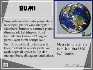 BUMI
Massa jenis rata-rata
bumi kira-kira 5500
kg/m kubik.
Bumi adalah salah satu planet dari
kedelapan planet yang mengitari
Matahari. Bumi satu-satunya planet
dimana ada kehidupan. Bumi
tampak biru karena 2/3 bagian
permukaan bumi berupa laut.
Bentuk bumi tidak bulat seperti
bola, melainkan seperti jeruk, yaitu
agak pepat di kedua kutup dan
mengembung di bagian katulistiwa.
 