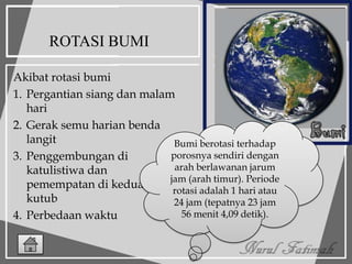ROTASI BUMI
Akibat rotasi bumi
1. Pergantian siang dan malam
hari
2. Gerak semu harian benda
langit
3. Penggembungan di
katulistiwa dan
pemempatan di kedua
kutub
4. Perbedaan waktu
Bumi berotasi terhadap
porosnya sendiri dengan
arah berlawanan jarum
jam (arah timur). Periode
rotasi adalah 1 hari atau
24 jam (tepatnya 23 jam
56 menit 4,09 detik).
 