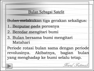 Bulan Sebagai Satelit
Bulan melakukan tiga gerakan sekaligus:
1. Berputar pada porosnya
2. Beredar mengitari bumi
3. Bulan bersama bumi mengitari
Matahari
Periode rotasi bulan sama dengan periode
revolusinya. Akibatnya, bagian bulan
yang menghadap ke bumi selalu tetap.
 