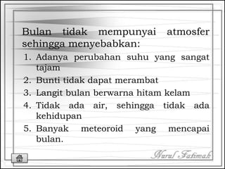 Bulan tidak mempunyai atmosfer
sehingga menyebabkan:
1. Adanya perubahan suhu yang sangat
tajam
2. Bunti tidak dapat merambat
3. Langit bulan berwarna hitam kelam
4. Tidak ada air, sehingga tidak ada
kehidupan
5. Banyak meteoroid yang mencapai
bulan.
 