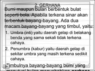 2. GERHANA
Bumi maupun bulan berbentuk bulat
seperti bola. Apabila terkena sinar akan
terbentuk bayang-bayang. Ada dua
macam bayang-bayang yang timbul, yaitu:
1. Umbra (inti) yaitu daerah gelap di belakang
benda yang sama sekali tidak terkena
cahaya.
2. Penumbra (kabur) yaitu daerah gelap di
sekitar umbra yang masih terkena sedikit
cahaya.
Timbulnya bayang-bayang bumi yang
 