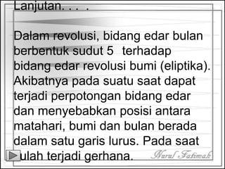 Lanjutan. . . .
Dalam revolusi, bidang edar bulan
berbentuk sudut 5 terhadap
bidang edar revolusi bumi (eliptika).
Akibatnya pada suatu saat dapat
terjadi perpotongan bidang edar
dan menyebabkan posisi antara
matahari, bumi dan bulan berada
dalam satu garis lurus. Pada saat
itulah terjadi gerhana.
 