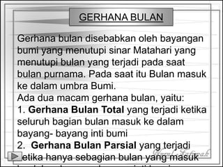 Gerhana bulan disebabkan oleh bayangan
bumi yang menutupi sinar Matahari yang
menutupi bulan yang terjadi pada saat
bulan purnama. Pada saat itu Bulan masuk
ke dalam umbra Bumi.
Ada dua macam gerhana bulan, yaitu:
1. Gerhana Bulan Total yang terjadi ketika
seluruh bagian bulan masuk ke dalam
bayang- bayang inti bumi
2. Gerhana Bulan Parsial yang terjadi
ketika hanya sebagian bulan yang masuk
GERHANA BULAN
 