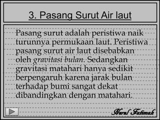 3. Pasang Surut Air laut
Pasang surut adalah peristiwa naik
turunnya permukaan laut. Peristiwa
pasang surut air laut disebabkan
oleh gravitasi bulan. Sedangkan
gravitasi matahari hanya sedikit
berpengaruh karena jarak bulan
terhadap bumi sangat dekat
dibandingkan dengan matahari.
 