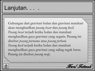 Lanjutan. . . .
Gabungan dari gravitasi bulan dan gravitasi matahari
akan menghasilkan pasang besar dan pasang kecil.
Pasang besar terjadi ketika bulan dan matahari
menghasilkan gaya gravitasi yang segaris. Pasang ini
disebut pasang purnama atau pasang perbani.
Pasang kecil terjadi ketika bulan dan matahari
menghasilkan gaya gravitasi yang saling tegak lurus.
Pasang ini disebut pasang neap.
 