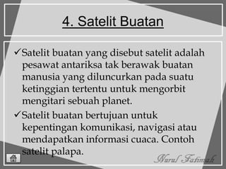 4. Satelit Buatan
Satelit buatan yang disebut satelit adalah
pesawat antariksa tak berawak buatan
manusia yang diluncurkan pada suatu
ketinggian tertentu untuk mengorbit
mengitari sebuah planet.
Satelit buatan bertujuan untuk
kepentingan komunikasi, navigasi atau
mendapatkan informasi cuaca. Contoh
satelit palapa.
 